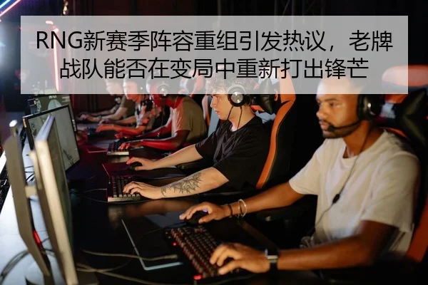 RNG新赛季阵容重组引发热议，老牌战队能否在变局中重新打出锋芒