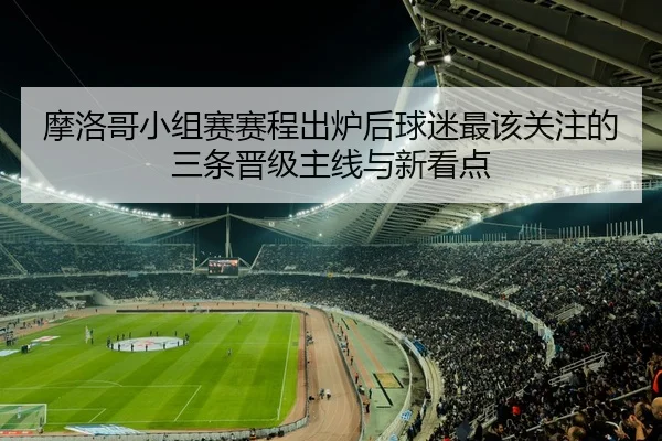 摩洛哥小组赛赛程出炉后球迷最该关注的三条晋级主线与新看点